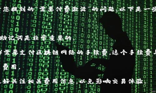 TokenPocket 钱包是一款广受欢迎的多链钱包，用户可以用它来管理多种数字资产，进行交易、转账等操作。关于您提到的“需要付费激活”的问题，以下是一些相关信息：

1. **下载和安装**：TokenPocket 的下载和安装是免费的，用户可以在官方网站或各大应用商店中下载。

2. **创建钱包**：用户在创建钱包时不需要支付任何费用。创建钱包通常只需要一个助记词，确保妥善保管这个助记词是非常重要的。

3. **使用费用**：虽然创建和使用钱包本身是免费的，但在使用 TokenPocket 进行具体操作（比如发送交易时）需要支付区块链网络的手续费。这个手续费与所使用的区块链网络（如以太坊、波场等）有关，用户需要有一定数量的该区块链的原生代币来支付这些手续费。

4. **附加服务**：TokenPocket 可能会提供一些额外的服务或功能，如果用户选择这些服务，可能需要支付相关费用。

总的来说，TokenPocket 钱包本身不需要付费激活，但具体操作时可能会涉及到网络费用。在使用过程中，用户最好关注相关费用信息，以免影响交易体验。